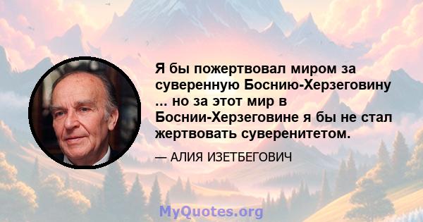 Я бы пожертвовал миром за суверенную Боснию-Херзеговину ... но за этот мир в Боснии-Херзеговине я бы не стал жертвовать суверенитетом.