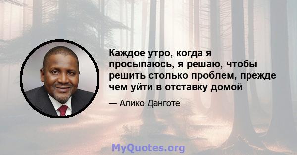 Каждое утро, когда я просыпаюсь, я решаю, чтобы решить столько проблем, прежде чем уйти в отставку домой