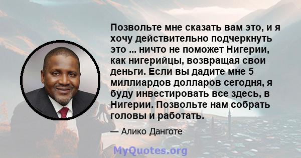 Позвольте мне сказать вам это, и я хочу действительно подчеркнуть это ... ничто не поможет Нигерии, как нигерийцы, возвращая свои деньги. Если вы дадите мне 5 миллиардов долларов сегодня, я буду инвестировать все здесь, 