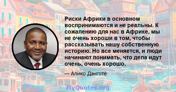 Риски Африки в основном воспринимаются и не реальны. К сожалению для нас в Африке, мы не очень хороши в том, чтобы рассказывать нашу собственную историю. Но все меняется, и люди начинают понимать, что дела идут очень,