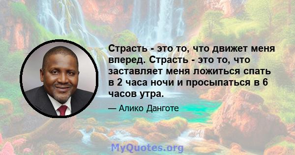 Страсть - это то, что движет меня вперед. Страсть - это то, что заставляет меня ложиться спать в 2 часа ночи и просыпаться в 6 часов утра.