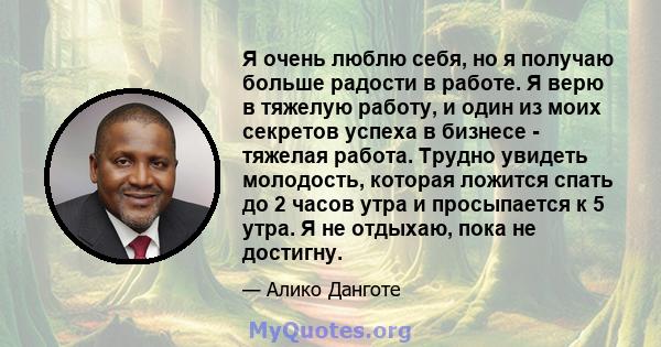 Я очень люблю себя, но я получаю больше радости в работе. Я верю в тяжелую работу, и один из моих секретов успеха в бизнесе - тяжелая работа. Трудно увидеть молодость, которая ложится спать до 2 часов утра и просыпается 