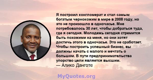 Я построил конгломерат и стал самым богатым чернокожим в мире в 2008 году, но это не произошло в одночасье. Мне потребовалось 30 лет, чтобы добраться туда, где я сегодня. Молодежь сегодня стремится быть похожими на