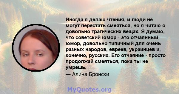 Иногда я делаю чтения, и люди не могут перестать смеяться, но я читаю о довольно трагических вещах. Я думаю, что советский юмор - это отчаянный юмор, довольно типичный для очень разных народов, евреев, украинцев и,