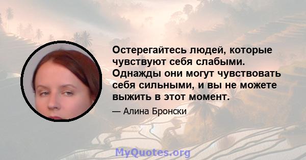 Остерегайтесь людей, которые чувствуют себя слабыми. Однажды они могут чувствовать себя сильными, и вы не можете выжить в этот момент.