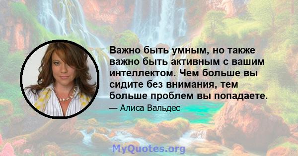 Важно быть умным, но также важно быть активным с вашим интеллектом. Чем больше вы сидите без внимания, тем больше проблем вы попадаете.