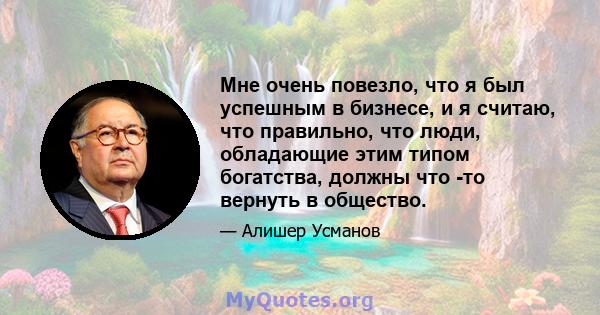 Мне очень повезло, что я был успешным в бизнесе, и я считаю, что правильно, что люди, обладающие этим типом богатства, должны что -то вернуть в общество.