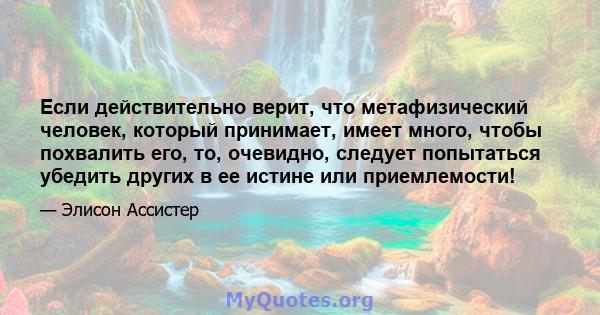 Если действительно верит, что метафизический человек, который принимает, имеет много, чтобы похвалить его, то, очевидно, следует попытаться убедить других в ее истине или приемлемости!