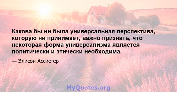 Какова бы ни была универсальная перспектива, которую ни принимает, важно признать, что некоторая форма универсализма является политически и этически необходима.