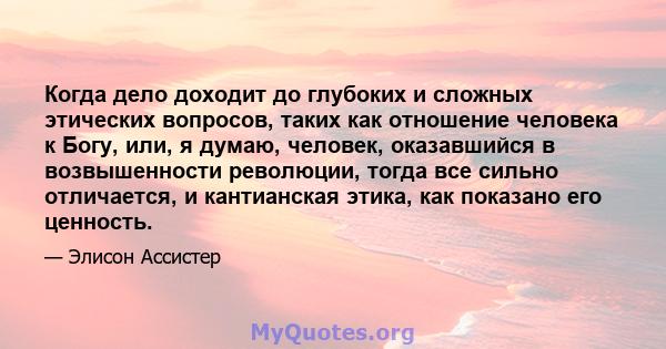 Когда дело доходит до глубоких и сложных этических вопросов, таких как отношение человека к Богу, или, я думаю, человек, оказавшийся в возвышенности революции, тогда все сильно отличается, и кантианская этика, как