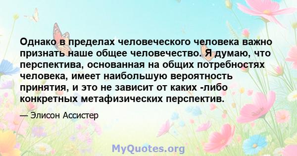 Однако в пределах человеческого человека важно признать наше общее человечество. Я думаю, что перспектива, основанная на общих потребностях человека, имеет наибольшую вероятность принятия, и это не зависит от каких