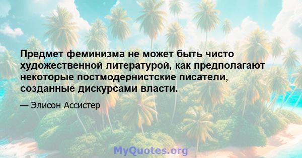 Предмет феминизма не может быть чисто художественной литературой, как предполагают некоторые постмодернистские писатели, созданные дискурсами власти.