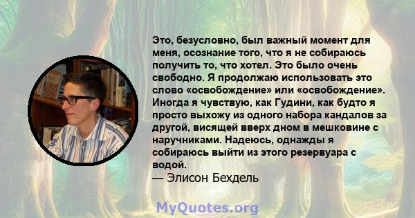 Это, безусловно, был важный момент для меня, осознание того, что я не собираюсь получить то, что хотел. Это было очень свободно. Я продолжаю использовать это слово «освобождение» или «освобождение». Иногда я чувствую,