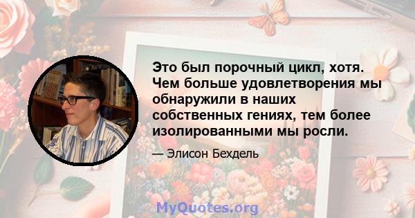 Это был порочный цикл, хотя. Чем больше удовлетворения мы обнаружили в наших собственных гениях, тем более изолированными мы росли.