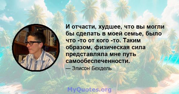 И отчасти, худшее, что вы могли бы сделать в моей семье, было что -то от кого -то. Таким образом, физическая сила представляла мне путь самообеспеченности.