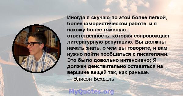 Иногда я скучаю по этой более легкой, более юмористической работе, и я нахожу более тяжелую ответственность, которая сопровождает литературную репутацию. Вы должны начать знать, о чем вы говорите, и вам нужно пойти