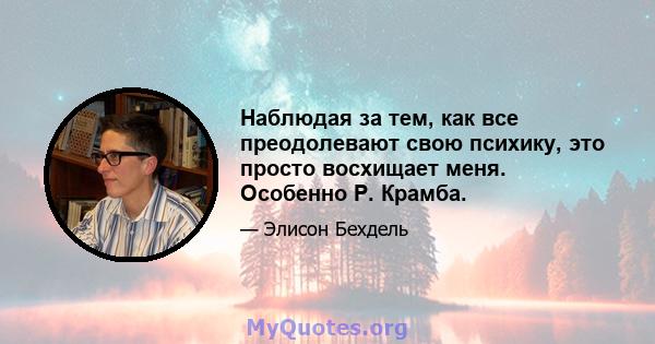 Наблюдая за тем, как все преодолевают свою психику, это просто восхищает меня. Особенно Р. Крамба.