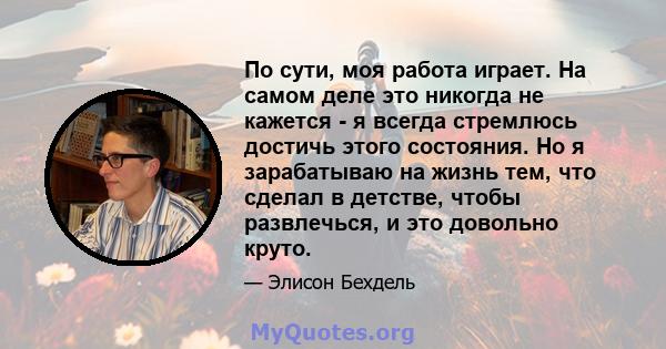 По сути, моя работа играет. На самом деле это никогда не кажется - я всегда стремлюсь достичь этого состояния. Но я зарабатываю на жизнь тем, что сделал в детстве, чтобы развлечься, и это довольно круто.