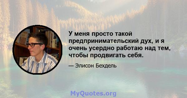 У меня просто такой предпринимательский дух, и я очень усердно работаю над тем, чтобы продвигать себя.