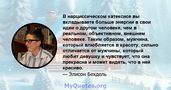 В нарциссическом катексисе вы вкладываете больше энергии в свои идеи о другом человеке, чем в реальном, объективном, внешнем человеке. Таким образом, мужчина, который влюбляется в красоту, сильно отличается от мужчины,