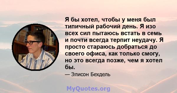 Я бы хотел, чтобы у меня был типичный рабочий день. Я изо всех сил пытаюсь встать в семь и почти всегда терпит неудачу. Я просто стараюсь добраться до своего офиса, как только смогу, но это всегда позже, чем я хотел бы.