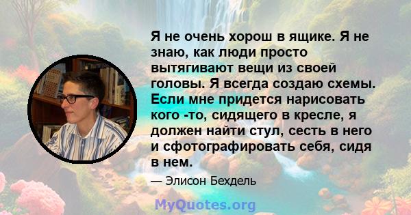 Я не очень хорош в ящике. Я не знаю, как люди просто вытягивают вещи из своей головы. Я всегда создаю схемы. Если мне придется нарисовать кого -то, сидящего в кресле, я должен найти стул, сесть в него и сфотографировать 