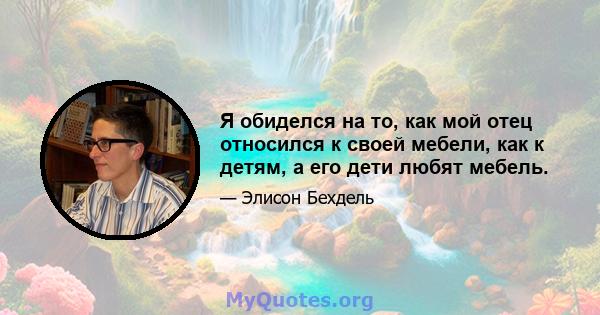 Я обиделся на то, как мой отец относился к своей мебели, как к детям, а его дети любят мебель.