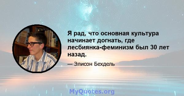 Я рад, что основная культура начинает догнать, где лесбиянка-феминизм был 30 лет назад.