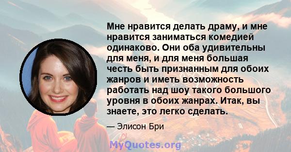 Мне нравится делать драму, и мне нравится заниматься комедией одинаково. Они оба удивительны для меня, и для меня большая честь быть признанным для обоих жанров и иметь возможность работать над шоу такого большого