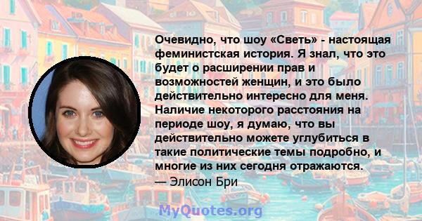 Очевидно, что шоу «Светь» - настоящая феминистская история. Я знал, что это будет о расширении прав и возможностей женщин, и это было действительно интересно для меня. Наличие некоторого расстояния на периоде шоу, я