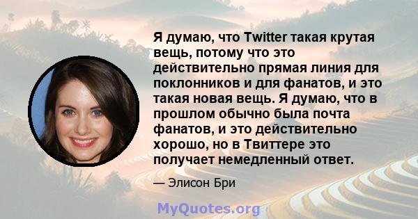 Я думаю, что Twitter такая крутая вещь, потому что это действительно прямая линия для поклонников и для фанатов, и это такая новая вещь. Я думаю, что в прошлом обычно была почта фанатов, и это действительно хорошо, но в 