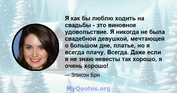 Я как бы люблю ходить на свадьбы - это виновное удовольствие. Я никогда не была свадебной девушкой, мечтающей о большом дне, платье, но я всегда плачу. Всегда. Даже если я не знаю невесты так хорошо, я очень хорошо!