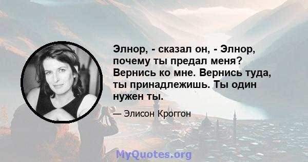 Элнор, - сказал он, - Элнор, почему ты предал меня? Вернись ко мне. Вернись туда, ты принадлежишь. Ты один нужен ты.