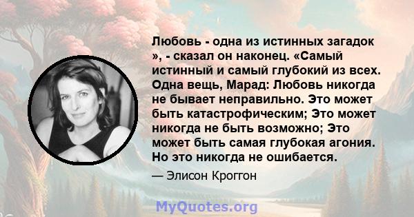 Любовь - одна из истинных загадок », - сказал он наконец. «Самый истинный и самый глубокий из всех. Одна вещь, Марад: Любовь никогда не бывает неправильно. Это может быть катастрофическим; Это может никогда не быть