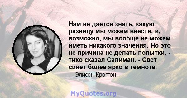 Нам не дается знать, какую разницу мы можем внести, и, возможно, мы вообще не можем иметь никакого значения. Но это не причина не делать попытки, - тихо сказал Салиман. - Свет сияет более ярко в темноте.