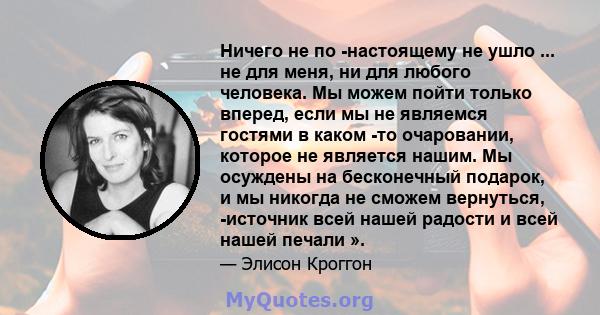 Ничего не по -настоящему не ушло ... не для меня, ни для любого человека. Мы можем пойти только вперед, если мы не являемся гостями в каком -то очаровании, которое не является нашим. Мы осуждены на бесконечный подарок,