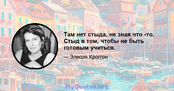 Там нет стыда, не зная что -то. Стыд в том, чтобы не быть готовым учиться.