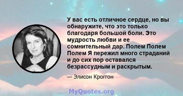 У вас есть отличное сердце, но вы обнаружите, что это только благодаря большой боли. Это мудрость любви и ее сомнительный дар. Полем Полем Полем Я пережил много страданий и до сих пор оставался безрассудным и раскрытым.