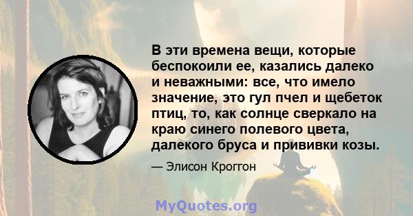 В эти времена вещи, которые беспокоили ее, казались далеко и неважными: все, что имело значение, это гул пчел и щебеток птиц, то, как солнце сверкало на краю синего полевого цвета, далекого бруса и прививки козы.