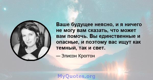 Ваше будущее неясно, и я ничего не могу вам сказать, что может вам помочь. Вы единственные и опасные, и поэтому вас ищут как темный, так и свет.