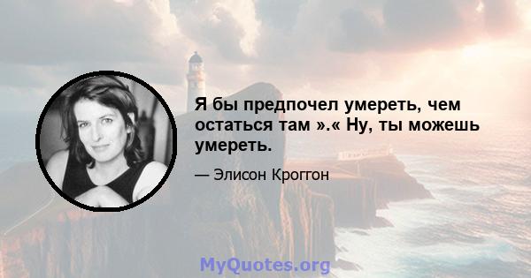 Я бы предпочел умереть, чем остаться там ».« Ну, ты можешь умереть.