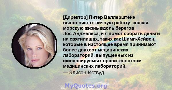 [Директор] Питер Валлерштейн выполняет отличную работу, спасая морскую жизнь вдоль берегов Лос-Анджелеса, и я помог собрать деньги на святилищах, таких как Шимп-Хейвен, которые в настоящее время принимают более двухсот