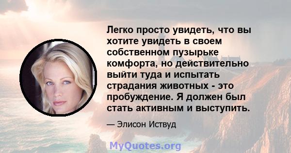 Легко просто увидеть, что вы хотите увидеть в своем собственном пузырьке комфорта, но действительно выйти туда и испытать страдания животных - это пробуждение. Я должен был стать активным и выступить.