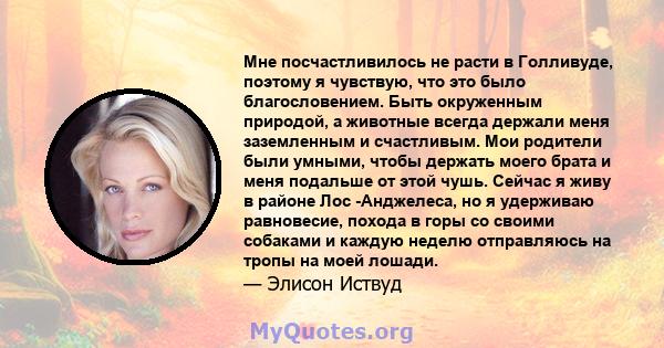 Мне посчастливилось не расти в Голливуде, поэтому я чувствую, что это было благословением. Быть окруженным природой, а животные всегда держали меня заземленным и счастливым. Мои родители были умными, чтобы держать моего 