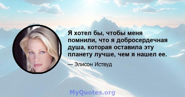 Я хотел бы, чтобы меня помнили, что я добросердечная душа, которая оставила эту планету лучше, чем я нашел ее.