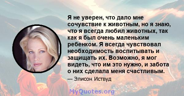 Я не уверен, что дало мне сочувствие к животным, но я знаю, что я всегда любил животных, так как я был очень маленьким ребенком. Я всегда чувствовал необходимость воспитывать и защищать их. Возможно, я мог видеть, что