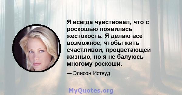 Я всегда чувствовал, что с роскошью появилась жестокость. Я делаю все возможное, чтобы жить счастливой, процветающей жизнью, но я не балуюсь многому роскоши.