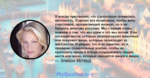 Я всегда чувствовал, что с роскошью появилась жестокость. Я делаю все возможное, чтобы жить счастливой, процветающей жизнью, но я не балуюсь многому роскоши. Мы с мужем очень помним о том, что мы едим и что мы носим. Я