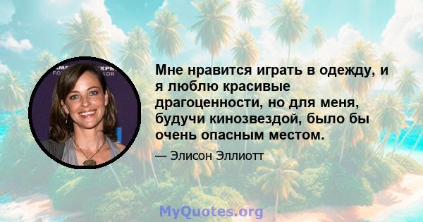 Мне нравится играть в одежду, и я люблю красивые драгоценности, но для меня, будучи кинозвездой, было бы очень опасным местом.