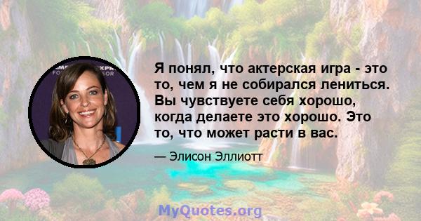 Я понял, что актерская игра - это то, чем я не собирался лениться. Вы чувствуете себя хорошо, когда делаете это хорошо. Это то, что может расти в вас.